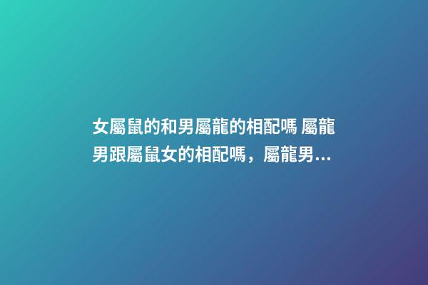 女屬鼠的和男屬龍的相配嗎 屬龍男跟屬鼠女的相配嗎，屬龍男和屬鼠女相配婚姻如何-第1張-觀點-玄機派